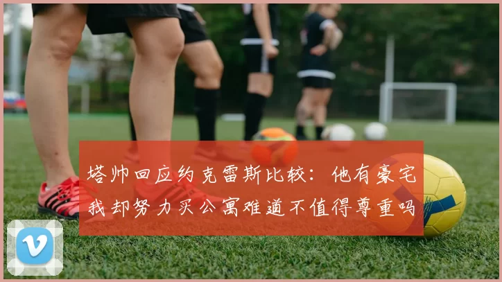 塔帅回应约克雷斯比较：他有豪宅我却努力买公寓难道不值得尊重吗