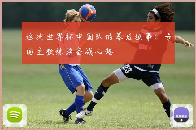 这次世界杯中国队的幕后故事：专访主教练谈备战心路