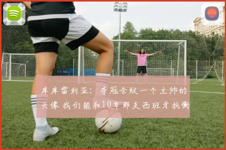 库库雷利亚：夺冠会纹一个主帅的头像 我们能和10年那支西班牙抗衡