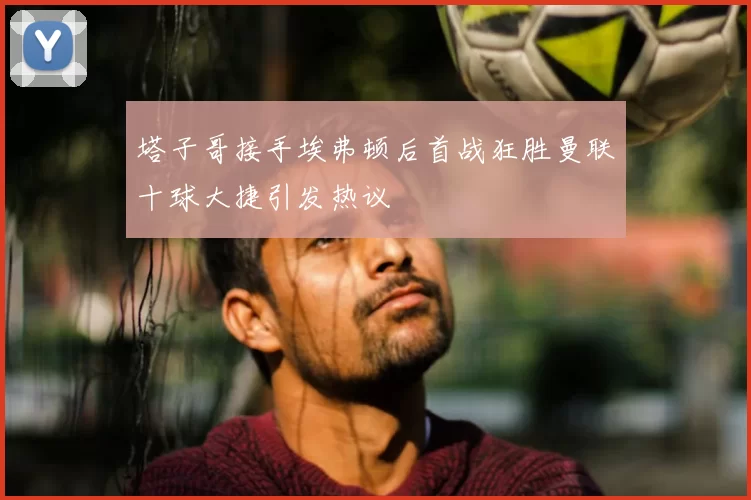 塔子哥接手埃弗顿后首战狂胜曼联十球大捷引发热议