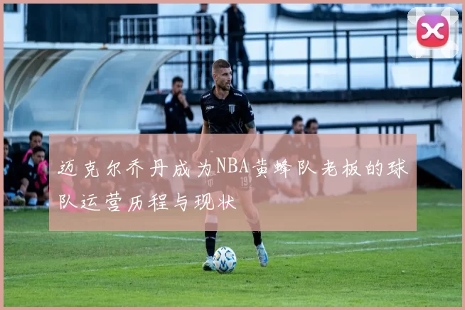 迈克尔乔丹成为NBA黄蜂队老板的球队运营历程与现状