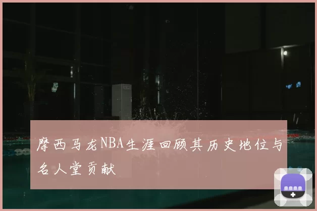 摩西马龙NBA生涯回顾其历史地位与名人堂贡献