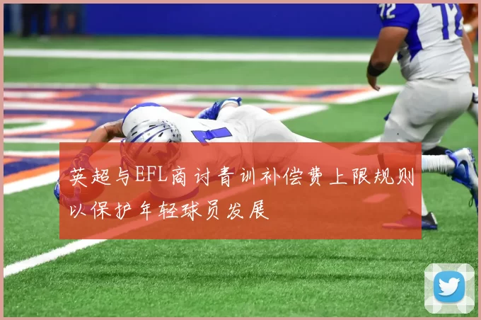 英超与EFL商讨青训补偿费上限规则以保护年轻球员发展