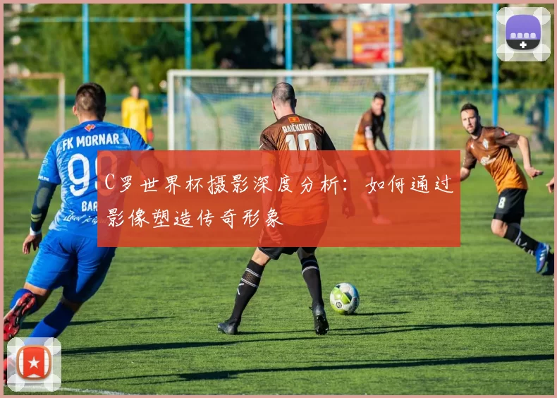 C罗世界杯摄影深度分析：如何通过影像塑造传奇形象