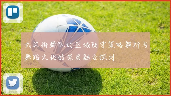 武汉街舞队的区域防守策略解析与舞蹈文化的深度融合探讨