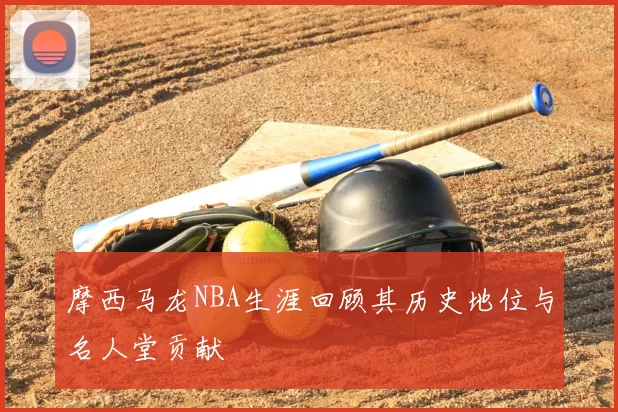 摩西马龙NBA生涯回顾其历史地位与名人堂贡献