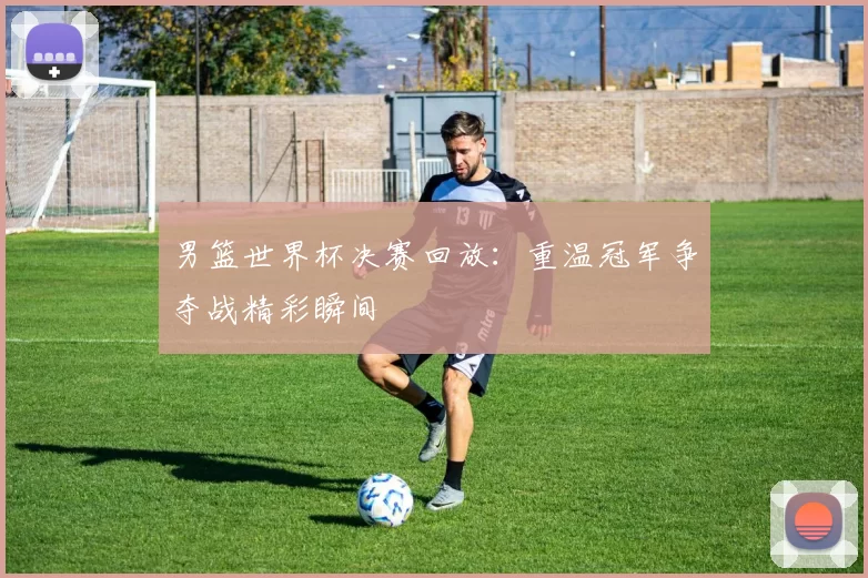 男篮世界杯决赛回放:重温冠军争夺战精彩瞬间
