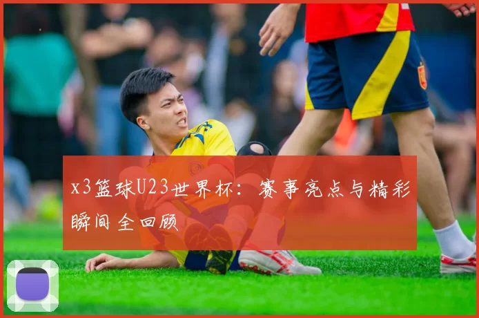 x3篮球U23世界杯:赛事亮点与精彩瞬间全回顾