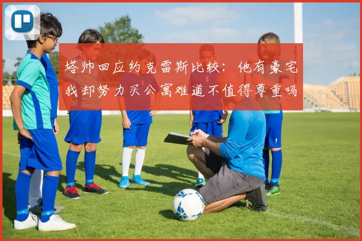 塔帅回应约克雷斯比较：他有豪宅我却努力买公寓难道不值得尊重吗