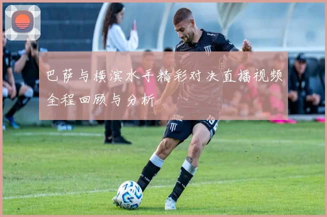 巴萨与横滨水手精彩对决直播视频全程回顾与分析