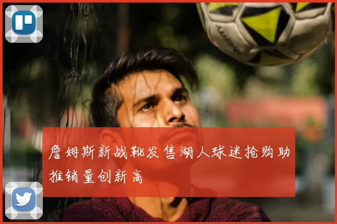 詹姆斯新战靴发售湖人球迷抢购助推销量创新高