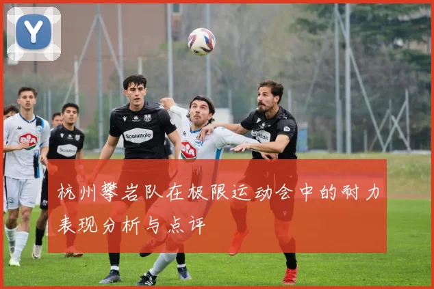 杭州攀岩队在极限运动会中的耐力表现分析与点评