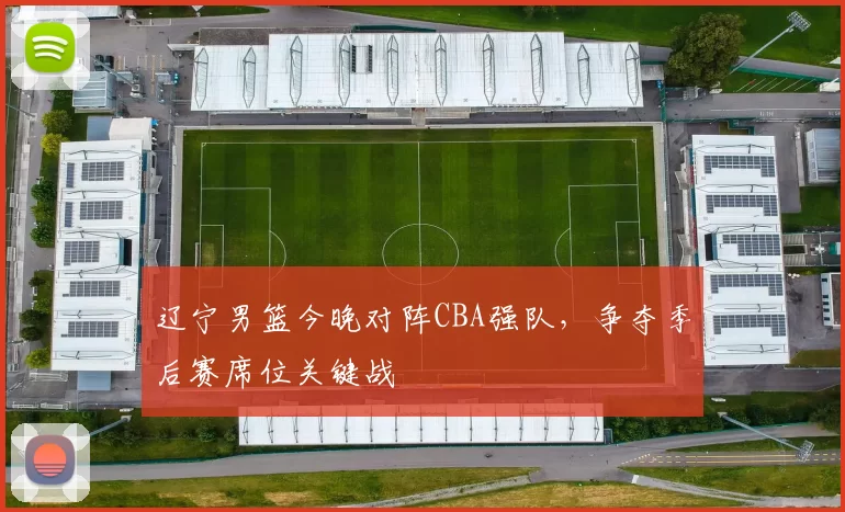 辽宁男篮今晚对阵CBA强队，争夺季后赛席位关键战