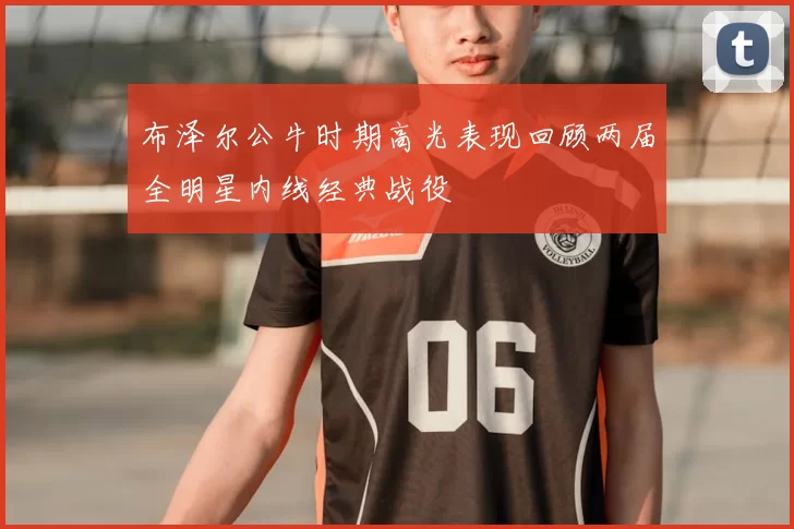 布泽尔公牛时期高光表现回顾两届全明星内线经典战役