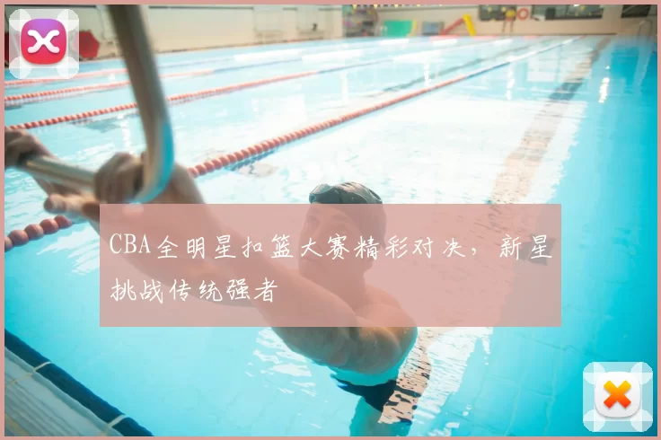 CBA全明星扣篮大赛精彩对决，新星挑战传统强者