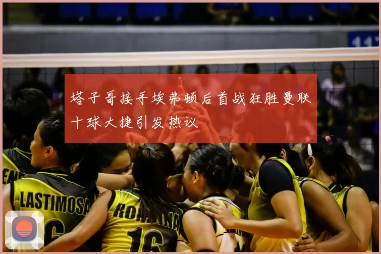 塔子哥接手埃弗顿后首战狂胜曼联十球大捷引发热议