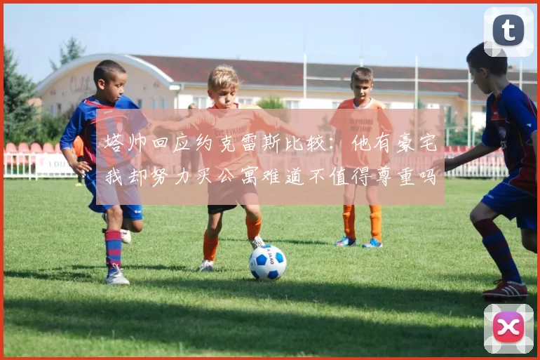 塔帅回应约克雷斯比较：他有豪宅我却努力买公寓难道不值得尊重吗