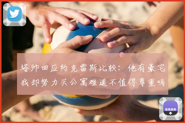 塔帅回应约克雷斯比较：他有豪宅我却努力买公寓难道不值得尊重吗