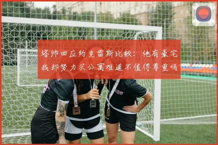 塔帅回应约克雷斯比较：他有豪宅我却努力买公寓难道不值得尊重吗
