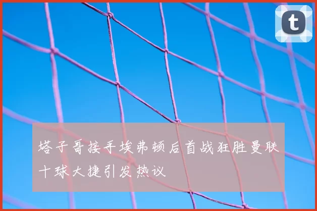 塔子哥接手埃弗顿后首战狂胜曼联十球大捷引发热议