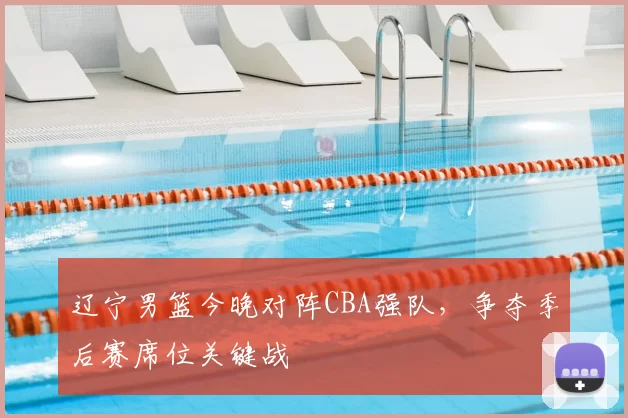 辽宁男篮今晚对阵CBA强队，争夺季后赛席位关键战
