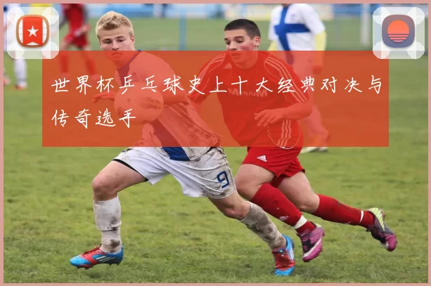 世界杯乒乓球史上十大经典对决与传奇选手