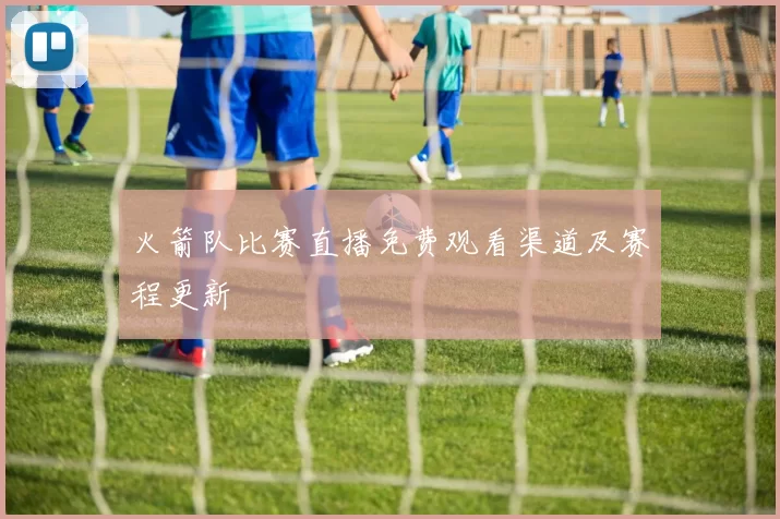火箭队比赛直播免费观看渠道及赛程更新