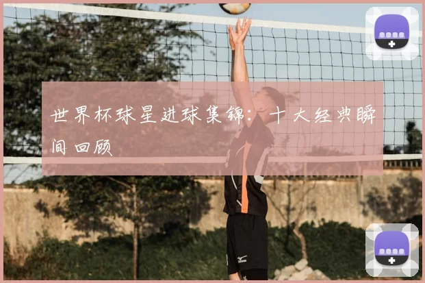 世界杯球星进球集锦:十大经典瞬间回顾