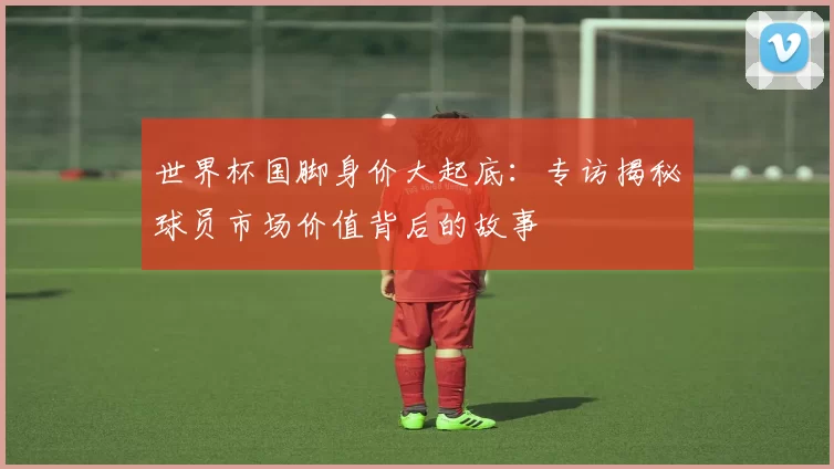 世界杯国脚身价大起底：专访揭秘球员市场价值背后的故事