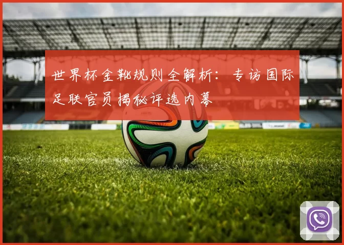 世界杯金靴规则全解析:专访国际足联官员揭秘评选内幕