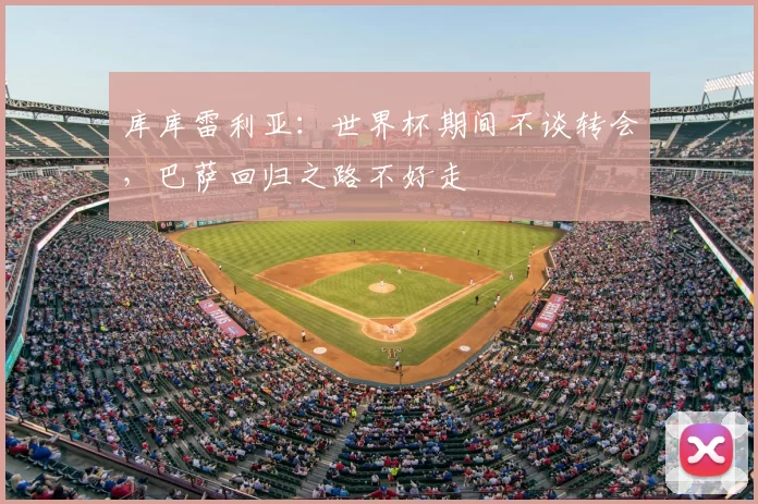 库库雷利亚：世界杯期间不谈转会，巴萨回归之路不好走