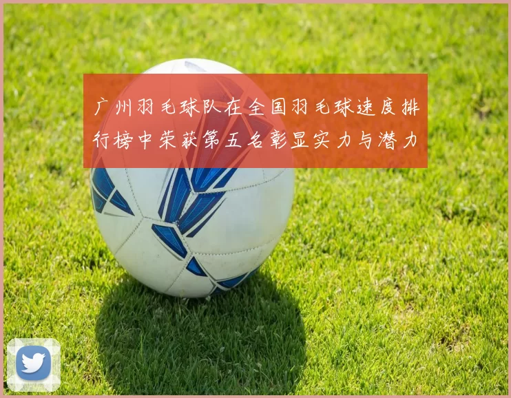 广州羽毛球队在全国羽毛球速度排行榜中荣获第五名彰显实力与潜力