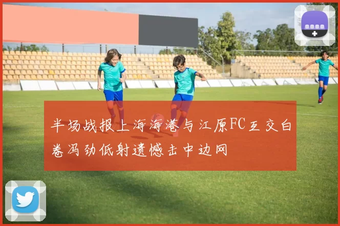 半场战报上海海港与江原FC互交白卷冯劲低射遗憾击中边网