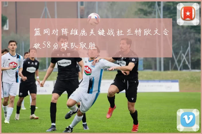 篮网对阵雄鹿关键战杜兰特欧文合砍58分球队取胜