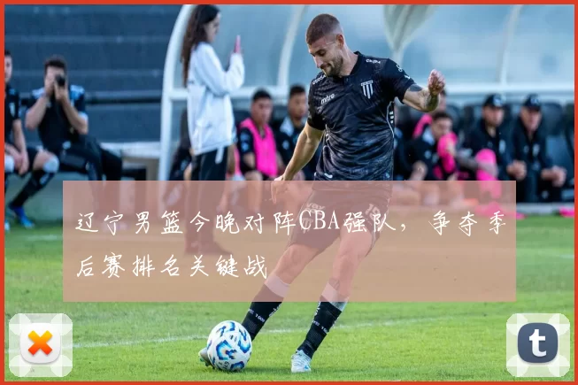 辽宁男篮今晚对阵CBA强队，争夺季后赛排名关键战