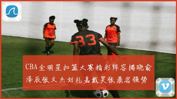 CBA全明星扣篮大赛精彩阵容揭晓俞泽辰张文杰刘礼嘉戴昊张鼎岩强势参赛