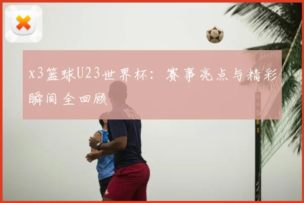 x3篮球U23世界杯：赛事亮点与精彩瞬间全回顾
