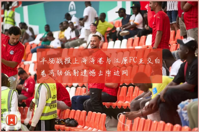 半场战报上海海港与江原FC互交白卷冯劲低射遗憾击中边网