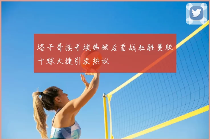 塔子哥接手埃弗顿后首战狂胜曼联十球大捷引发热议