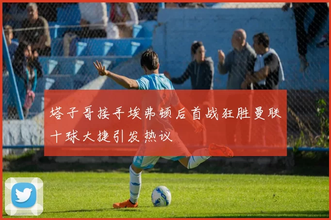 塔子哥接手埃弗顿后首战狂胜曼联十球大捷引发热议