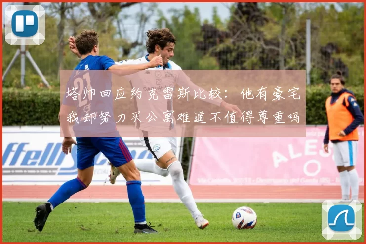 塔帅回应约克雷斯比较：他有豪宅我却努力买公寓难道不值得尊重吗