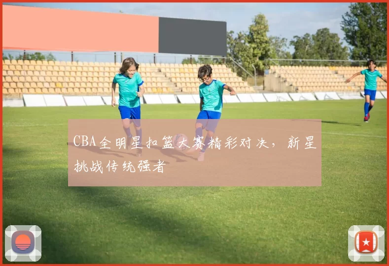 CBA全明星扣篮大赛精彩对决，新星挑战传统强者