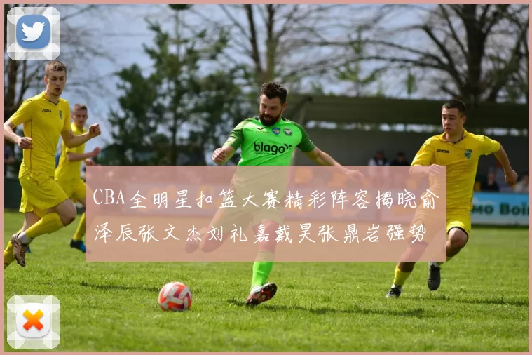 CBA全明星扣篮大赛精彩阵容揭晓俞泽辰张文杰刘礼嘉戴昊张鼎岩强势参赛