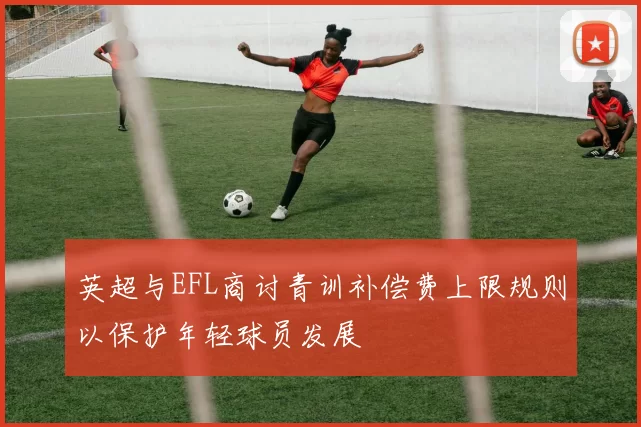 英超与EFL商讨青训补偿费上限规则以保护年轻球员发展