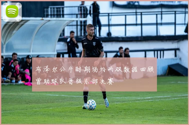 布泽尔公牛时期场均两双数据回顾曾助球队晋级东部决赛