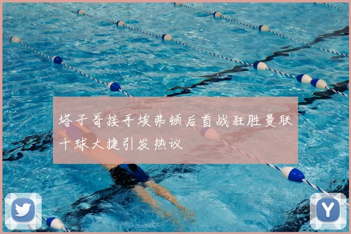 塔子哥接手埃弗顿后首战狂胜曼联十球大捷引发热议