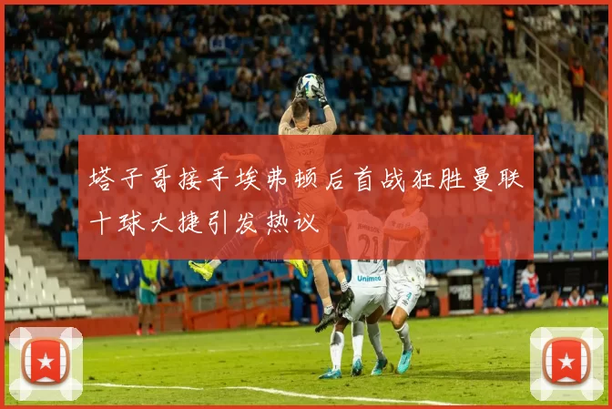 塔子哥接手埃弗顿后首战狂胜曼联十球大捷引发热议
