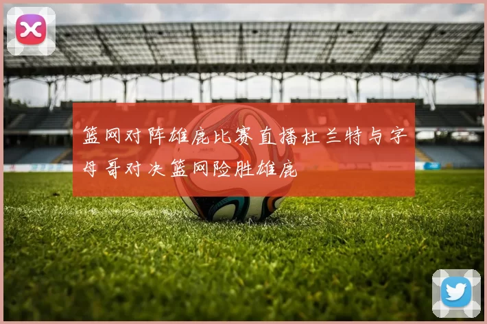 篮网对阵雄鹿比赛直播杜兰特与字母哥对决篮网险胜雄鹿