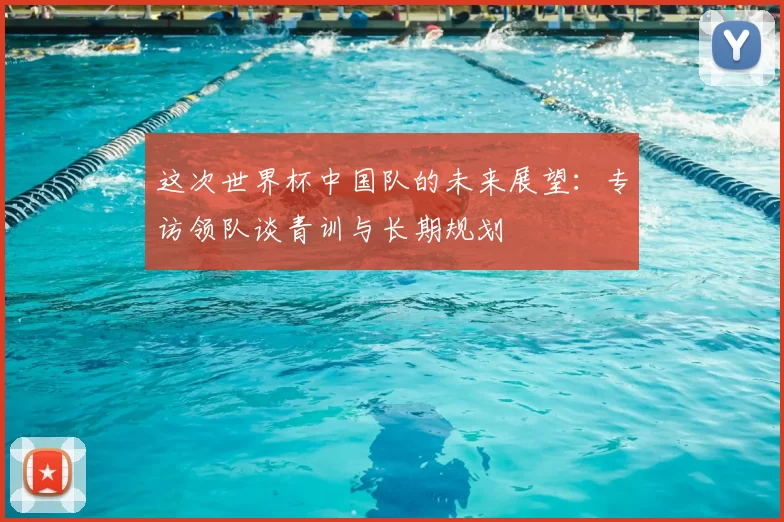 这次世界杯中国队的未来展望：专访领队谈青训与长期规划