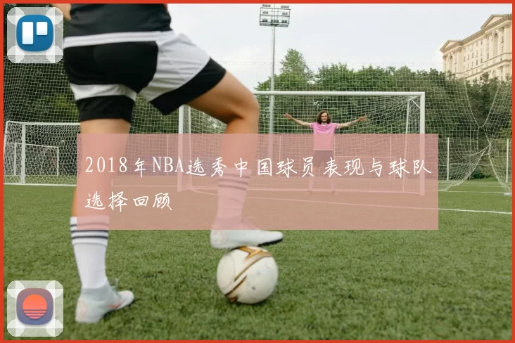 2018年NBA选秀中国球员表现与球队选择回顾
